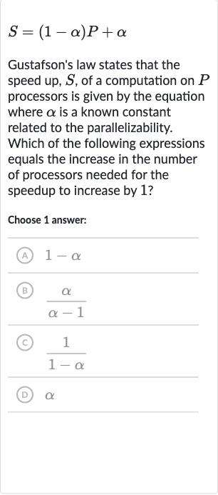 S=(1-alpha)P+alpha
Gustafson's law states that the speed up, 
S, of a computation on 
P processors is given by the equation where 
alpha is a known constant related to the parallelizability. Which of the following expressions equals the increase in the number of processors needed for the speedup to increase by 1 ?
Choose 1 answer:
(A) 
1-alpha
(B) 
(alpha)/(alpha-1)
(c) 
(1)/(1-alpha)
(D) 
alpha