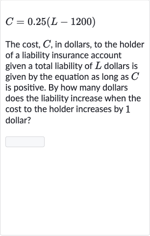 C=0.25(L-1200)
The cost, 
C, in dollars, to the holder of a liability insurance account given a total liability of 
L dollars is given by the equation as long as 
C is positive. By how many dollars does the liability increase when the cost to the holder increases by 1 dollar?