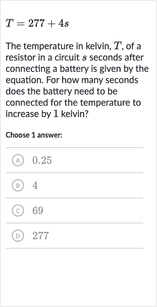 T=277+4s
The temperature in kelvin, 
T, of a resistor in a circuit 
s seconds after connecting a battery is given by the equation. For how many seconds does the battery need to be connected for the temperature to increase by 1 kelvin?
Choose 1 answer:
(A) 0.25
(B) 4
(c) 69
(D) 277