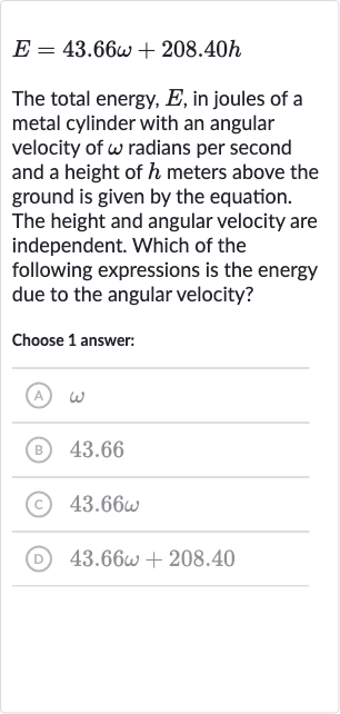 E=43.66 omega+208.40 h
The total energy, 
E, in joules of a metal cylinder with an angular velocity of 
omega radians per second and a height of 
h meters above the ground is given by the equation. The height and angular velocity are independent. Which of the following expressions is the energy due to the angular velocity?
Choose 1 answer:
(A) 
omega
(B) 43.66
(C) 
43.66 omega
(D) 
43.66 omega+208.40