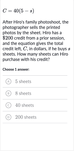 C=40(5-s)
After Hiro's family photoshoot, the photographer sells the printed photos by the sheet. Hiro has a 
$200 credit from a prior session, and the equation gives the total credit left, 
C, in dollars, if he buys 
s sheets. How many sheets can Hiro purchase with his credit?
Choose 1 answer:
(A) 5 sheets
(B) 8 sheets
(C) 40 sheets
(D) 200 sheets