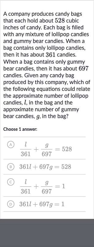 A company produces candy bags that each hold about 528 cubic inches of candy. Each bag is filled with any mixture of lollipop candies and gummy bear candies. When a bag contains only lollipop candies, then it has about 361 candies. When a bag contains only gummy bear candies, then it has about 697 candies. Given any candy bag produced by this company, which of the following equations could relate the approximate number of lollipop candies, 
l, in the bag and the approximate number of gummy bear candies, 
g, in the bag?
Choose 1 answer:
(A) 
(l)/( 361)+(g)/( 697)=528
(B) 
361 l+697 g=528
(C) 
(l)/( 361)+(g)/( 697)=1
(D) 
361 l+697 g=1