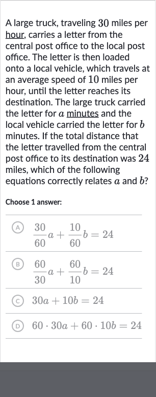 A large truck, traveling 30 miles per hour, carries a letter from the central post office to the local post office. The letter is then loaded onto a local vehicle, which travels at an average speed of 10 miles per hour, until the letter reaches its destination. The large truck carried the letter for 
a minutes and the local vehicle carried the letter for 
b minutes. If the total distance that the letter travelled from the central post office to its destination was 24 miles, which of the following equations correctly relates 
a and 
b ?
Choose 1 answer:
(A) 
(30)/(60)a+(10)/(60)b=24
(B) 
(60)/(30)a+(60)/(10)b=24
(c) 
30 a+10 b=24
(D) 
60*30 a+60*10 b=24