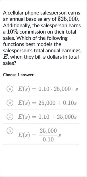 A cellular phone salesperson earns an annual base salary of 
$25,000. Additionally, the salesperson earns a 
10% commission on their total sales. Which of the following functions best models the salesperson's total annual earnings, 
E, when they bill 
s dollars in total sales?
Choose 1 answer:
(A) 
E(s)=0.10*25,000*s
(B) 
E(s)=25,000+0.10 s
(C) 
E(s)=0.10+25,000 s
(D) 
E(s)=(25,000)/(0.10)s