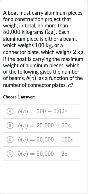 A boat must carry aluminum pieces for a construction project that weigh, in total, no more than 50,000 kilograms (kg). Each aluminum piece is either a beam, which weighs 
100kg, or a connector plate, which weighs 
2kg. If the boat is carrying the maximum weight of aluminum pieces, which of the following gives the number of beams, 
b(c), as a function of the number of connector plates, 
c ?
Choose 1 answer:
(A) 
b(c)=500-0.02 c
(B) 
b(c)=25,000-50 c
(c) 
b(c)=50,000-100 c
(D) 
b(c)=50,000-2c