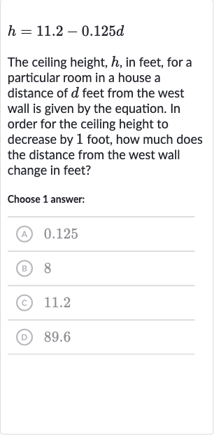 h=11.2-0.125 d
The ceiling height, 
h, in feet, for a particular room in a house a distance of 
d feet from the west wall is given by the equation. In order for the ceiling height to decrease by 1 foot, how much does the distance from the west wall change in feet?
Choose 1 answer:
(A) 0.125
(B) 8
(C) 
11.2
(D) 89.6