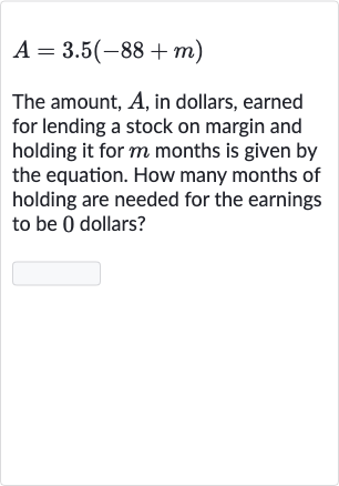 A=3.5(-88+m)
The amount, 
A, in dollars, earned for lending a stock on margin and holding it for 
m months is given by the equation. How many months of holding are needed for the earnings to be 0 dollars?