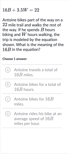 16 B+3.5 W=22
Antoine bikes part of the way on a 22 mile trail and walks the rest of the way. If he spends 
B hours biking and 
W hours walking, the trip is modeled by the equation shown. What is the meaning of the 
16 B in the equation?
Choose 1 answer:
(A) Antoine travels a total of 
16 B miles.
B Antoine bikes for a total of 
16 B hours.
(C) Antoine bikes for 
16 B miles.
(D) Antoine rides his bike at an average speed of 
16 B miles per hour.