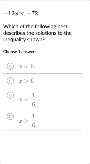 -12 x < -72
Which of the following best describes the solutions to the inequality shown?
Choose 1 answer:
(A) 
x < 6
(B) 
x > 6
(C) 
x < (1)/(6)
(D) 
x > (1)/(6)
