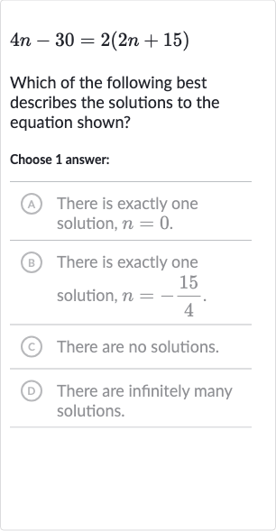 4n-30=2(2n+15)
Which of the following best describes the solutions to the equation shown?
Choose 1 answer:
(A) There is exactly one solution, 
n=0.
(B) There is exactly one solution, 
n=-(15)/(4).
(C) There are no solutions.
(D) There are infinitely many solutions.