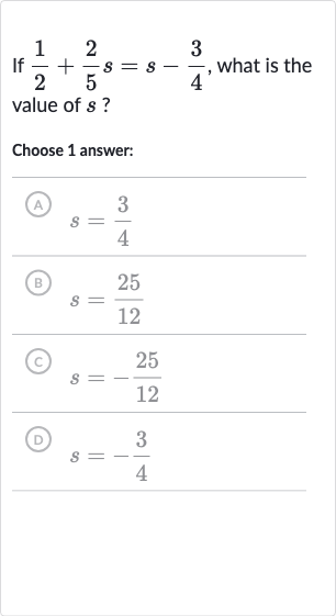 If 
(1)/(2)+(2)/(5)s=s-(3)/(4), what is the value of 
s ?
Choose 1 answer:
(A) 
s=(3)/(4)
(B) 
s=(25)/(12)
(C) 
s=-(25)/(12)
(D) 
s=-(3)/(4)