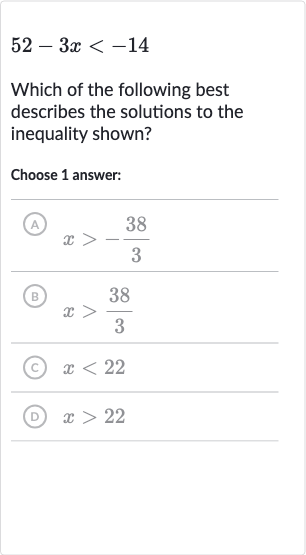 52-3x < -14
Which of the following best describes the solutions to the inequality shown?
Choose 1 answer:
(A) 
x > -(38)/(3)
(B) 
x > (38)/(3)
(C) 
x < 22
(D) 
x > 22