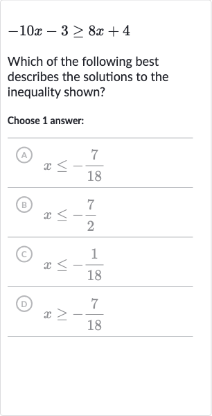 -10 x-3 >= 8x+4
Which of the following best describes the solutions to the inequality shown?
Choose 1 answer:
(A) 
x <= -(7)/(18)
(B) 
x <= -(7)/(2)
(C) 
x <= -(1)/(18)
(D) 
x >= -(7)/(18)