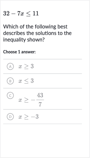 32-7x <= 11
Which of the following best describes the solutions to the inequality shown?
Choose 1 answer:
(A) 
x >= 3
(B) 
x <= 3
(c) 
x >= -(43)/(7)
(D) 
x >= -3