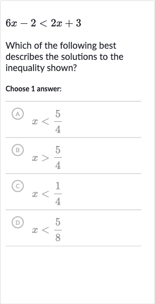 6x-2 < 2x+3
Which of the following best describes the solutions to the inequality shown?
Choose 1 answer:
(A) 
x < (5)/(4)
(B) 
x > (5)/(4)
(C) 
x < (1)/(4)
(D) 
x < (5)/(8)
