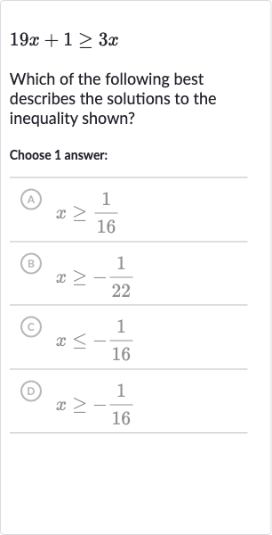 19 x+1 >= 3x
Which of the following best describes the solutions to the inequality shown?
Choose 1 answer:
(A) 
x >= (1)/(16)
(B) 
x >= -(1)/(22)
(C) 
x <= -(1)/(16)
(D) 
x >= -(1)/(16)
