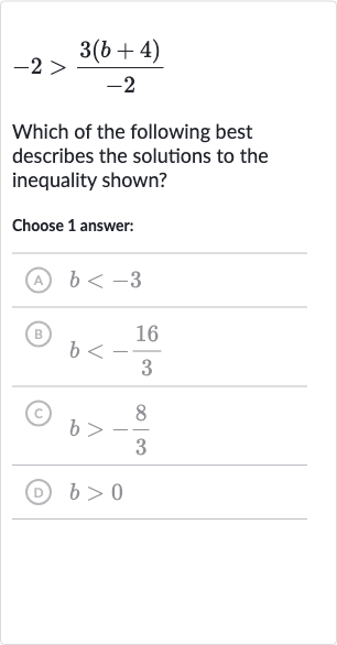 -2 > (3(b+4))/(-2)
Which of the following best describes the solutions to the inequality shown?
Choose 1 answer:
(A) 
b < -3
(B) 
b < -(16)/(3)
(C) 
b > -(8)/(3)
(D) 
b > 0