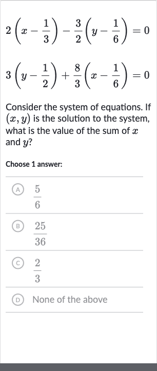 {:[2(x-(1)/(3))-(3)/(2)(y-(1)/(6))=0],[3(y-(1)/(2))+(8)/(3)(x-(1)/(6))=0]:}
Consider the system of equations. If 
(x,y) is the solution to the system, what is the value of the sum of 
x and 
y ?
Choose 1 answer:
(A) 
(5)/(6)
(B) 
(25)/(36)
(C) 
(2)/(3)
(D) None of the above