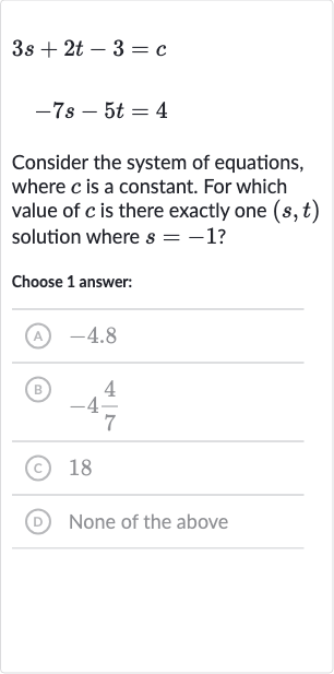 {:[3s+2t-3=c],[-7s-5t=4]:}
Consider the system of equations, where 
c is a constant. For which value of 
c is there exactly one 
(s,t) solution where 
s=-1 ?
Choose 1 answer:
(A) -4.8
(B) 
-4(4)/(7)
(c) 18
(D) None of the above