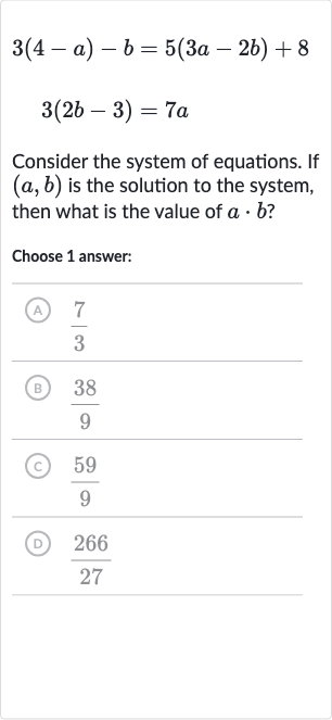 {:[3(4-a)-b=5(3a-2b)+8],[3(2b-3)=7a]:}
Consider the system of equations. If 
(a,b) is the solution to the system, then what is the value of 
a*b ?
Choose 1 answer:
(A) 
(7)/(3)
(B) 
(38)/(9)
(c) 
(59)/(9)
(D) 
(266)/(27)
