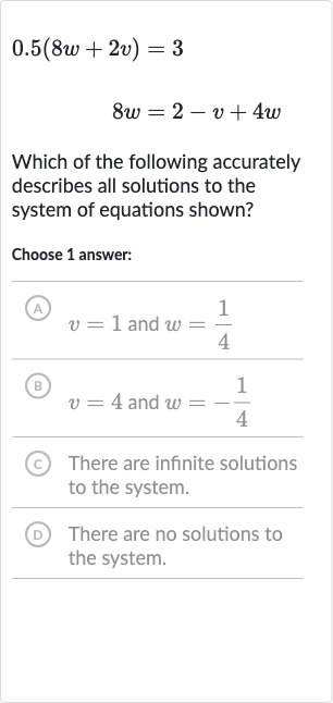 0.5(8w+2v)=3

8w=2-v+4w
Which of the following accurately describes all solutions to the system of equations shown?
Choose 1 answer:
(A) 
v=1 and 
w=(1)/(4)
(B) 
v=4 and 
w=-(1)/(4)
(C) There are infinite solutions to the system.
(D) There are no solutions to the system.