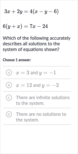 {:[3x+2y=4(x-y-6)],[6(y+x)=7x-24]:}
Which of the following accurately describes all solutions to the system of equations shown?
Choose 1 answer:
(A) 
x=3 and 
y=-1
(B) 
x=12 and 
y=-2
(c) There are infinite solutions to the system.
(D) There are no solutions to the system.