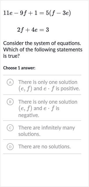 {:[11 e-9f+1=5(f-3e)],[2f+4e=3]:}
Consider the system of equations. Which of the following statements is true?
Choose 1 answer:
(A) There is only one solution 
(e,f) and 
e*f is positive.
(B) There is only one solution 
(e,f) and 
e*f is negative.
(c) There are infinitely many solutions.
(D) There are no solutions.