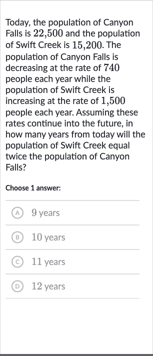 Today, the population of Canyon Falls is 22,500 and the population of Swift Creek is 15,200 . The population of Canyon Falls is decreasing at the rate of 740 people each year while the population of Swift Creek is increasing at the rate of 1,500 people each year. Assuming these rates continue into the future, in how many years from today will the population of Swift Creek equal twice the population of Canyon Falls?
Choose 1 answer:
9 years
(B) 
10 years
(c) 11 years
(D) 12 years
