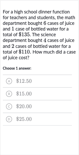 For a high school dinner function for teachers and students, the math department bought 6 cases of juice and 1 case of bottled water for a total of 
$135. The science department bought 4 cases of juice and 2 cases of bottled water for a total of 
$110. How much did a case of juice cost?
Choose 1 answer:
(A) 
$12.50
(B) 
$15.00
(c) 
$20.00
(D) 
$25.00