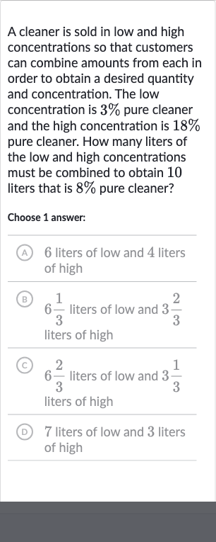 A cleaner is sold in low and high concentrations so that customers can combine amounts from each in order to obtain a desired quantity and concentration. The low concentration is 
3% pure cleaner and the high concentration is 
18% pure cleaner. How many liters of the low and high concentrations must be combined to obtain 10 liters that is 
8% pure cleaner?
Choose 1 answer:
(A) 6 liters of low and 4 liters of high
(B) 6(1)/(3) liters of low and 
3(2)/(3) liters of high
(C) 6(2)/(3) liters of low and 
3(1)/(3) liters of high
(D) 7 liters of low and 3 liters of high