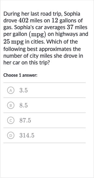 During her last road trip, Sophia drove 402 miles on 12 gallons of gas. Sophia's car averages 37 miles per gallon 
(mpg) on highways and 
25mpg in cities. Which of the following best approximates the number of city miles she drove in her car on this trip?
Choose 1 answer:
(A) 3.5
(B) 8.5
(C) 87.5
(D) 314.5