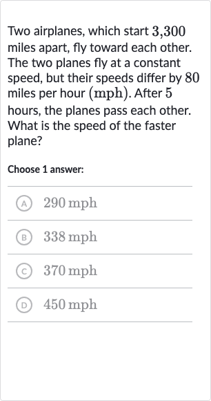 Two airplanes, which start 3,300 miles apart, fly toward each other. The two planes fly at a constant speed, but their speeds differ by 80 miles per hour (mph). After 5 hours, the planes pass each other. What is the speed of the faster plane?
Choose 1 answer:
(A) 
290mph
(B) 
338mph
(c) 
370mph
(D) 
450mph
