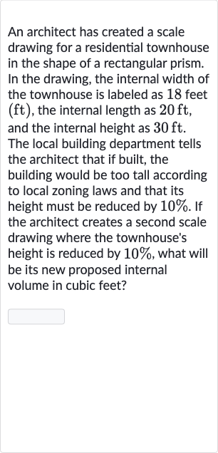 An architect has created a scale drawing for a residential townhouse in the shape of a rectangular prism. In the drawing, the internal width of the townhouse is labeled as 18 feet 
(ft), the internal length as 
20ft, and the internal height as 
30ft. The local building department tells the architect that if built, the building would be too tall according to local zoning laws and that its height must be reduced by 
10%. If the architect creates a second scale drawing where the townhouse's height is reduced by 
10%, what will be its new proposed internal volume in cubic feet?