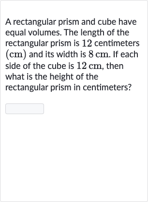 A rectangular prism and cube have equal volumes. The length of the rectangular prism is 12 centimeters 
(cm) and its width is 
8cm. If each side of the cube is 
12cm, then what is the height of the rectangular prism in centimeters?