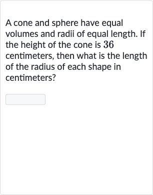 A cone and sphere have equal volumes and radii of equal length. If the height of the cone is 36 centimeters, then what is the length of the radius of each shape in centimeters?