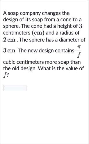 A soap company changes the design of its soap from a cone to a sphere. The cone had a height of 3 centimeters 
(cm) and a radius of 
2cm. The sphere has a diameter of 
3cm. The new design contains 
(pi )/(f) cubic centimeters more soap than the old design. What is the value of f?
