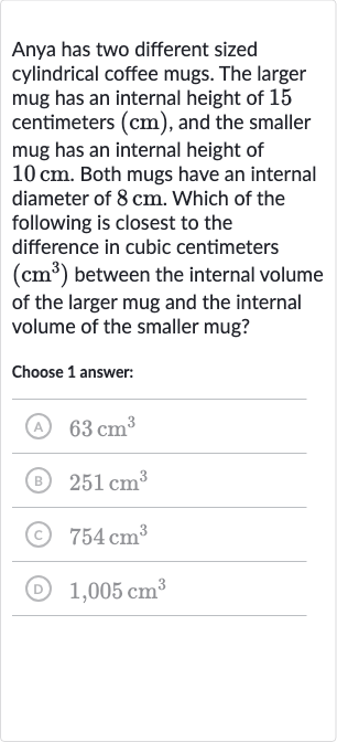 Anya has two different sized cylindrical coffee mugs. The larger mug has an internal height of 15 centimeters 
(cm), and the smaller mug has an internal height of 
10cm. Both mugs have an internal diameter of 
8cm. Which of the following is closest to the difference in cubic centimeters 
(cm^(3)) between the internal volume of the larger mug and the internal volume of the smaller mug?
Choose 1 answer:
(A) 
63cm^(3)
(B) 
251cm^(3)
(C) 
754cm^(3)
(D) 
1,005cm^(3)