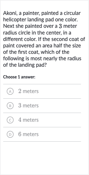 Akoni, a painter, painted a circular helicopter landing pad one color. Next she painted over a 3 meter radius circle in the center, in a different color. If the second coat of paint covered an area half the size of the first coat, which of the following is most nearly the radius of the landing pad?
Choose 1 answer:
(A) 2 meters
(B) 3 meters
(C) 4 meters
(D) 6 meters
