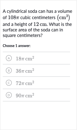 A cylindrical soda can has a volume of 
108 pi cubic centimeters 
(cm^(3)) and a height of 
12cm. What is the surface area of the soda can in square centimeters?
Choose 1 answer:
(A) 
18 picm^(2)
(B) 
36 picm^(2)
(c) 
72 picm^(2)
(D) 
90 picm^(2)