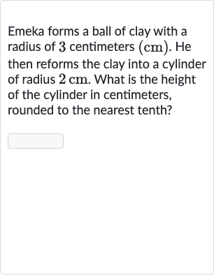 Emeka forms a ball of clay with a radius of 3 centimeters 
(cm). He then reforms the clay into a cylinder of radius 
2cm. What is the height of the cylinder in centimeters, rounded to the nearest tenth?