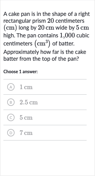 A cake pan is in the shape of a right rectangular prism 20 centimeters (cm) long by 
20cm wide by 
5cm high. The pan contains 1,000 cubic centimeters 
(cm^(3)) of batter.
Approximately how far is the cake batter from the top of the pan?
Choose 1 answer:
(A) 
1cm
(B) 
2.5cm
(c) 
5cm
(D) 
7cm