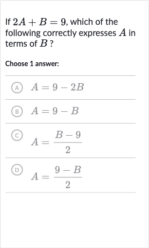 If 
2A+B=9, which of the following correctly expresses 
A in terms of 
B ?
Choose 1 answer:
(A) 
A=9-2B
(B) 
A=9-B
(C) 
A=(B-9)/(2)
(D) 
A=(9-B)/(2)