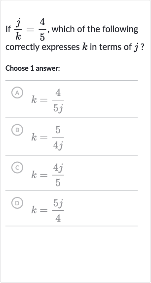 If 
(j)/(k)=(4)/(5), which of the following correctly expresses 
k in terms of 
j ?
Choose 1 answer:
A) 
k=(4)/(5j)
(B) 
k=(5)/(4j)
(C) 
k=(4j)/(5)
(D) 
k=(5j)/(4)