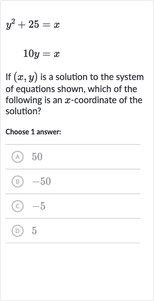 y^(2)+25=x

10 y=x
If 
(x,y) is a solution to the system of equations shown, which of the following is an 
x-coordinate of the solution?
Choose 1 answer:
(A) 50
(B) -50
(C) -5
(D) 5