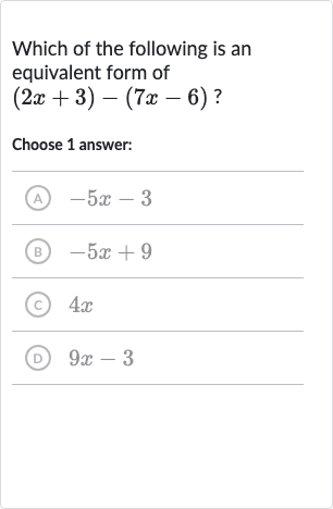 Which of the following is an equivalent form of 
(2x+3)-(7x-6)?
Choose 1 answer:
(A) 
-5x-3
(B) 
-5x+9
(c) 
4x
(D) 
9x-3