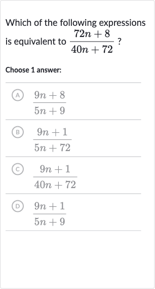 Which of the following expressions is equivalent to 
(72 n+8)/(40 n+72) ?
Choose 1 answer:
(A) 
(9n+8)/(5n+9)
(B) 
(9n+1)/(5n+72)
(C) 
(9n+1)/(40 n+72)
(D) 
(9n+1)/(5n+9)