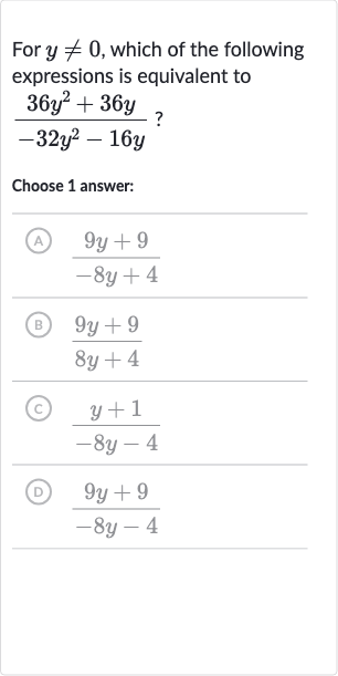 For 
y!=0, which of the following expressions is equivalent to

(36y^(2)+36 y)/(-32y^(2)-16 y)" ? "
Choose 1 answer:
(A) 
(9y+9)/(-8y+4)
(B) 
(9y+9)/(8y+4)
(C) 
(y+1)/(-8y-4)
(D) 
(9y+9)/(-8y-4)