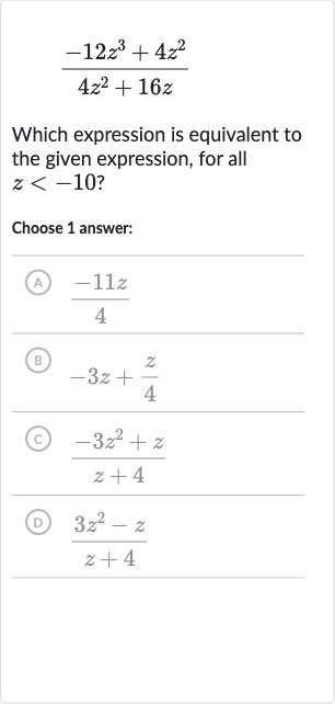 (-12z^(3)+4z^(2))/(4z^(2)+16 z)
Which expression is equivalent to the given expression, for all 
z < -10 ?
Choose 1 answer:
(A) 
(-11 z)/(4)
(B) 
-3z+(z)/(4)
(C) 
(-3z^(2)+z)/(z+4)
(D) 
(3z^(2)-z)/(z+4)