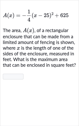 A(x)=-(1)/(4)(x-25)^(2)+625
The area, 
A(x), of a rectangular enclosure that can be made from a limited amount of fencing is shown, where 
x is the length of one of the sides of the enclosure, measured in feet. What is the maximum area that can be enclosed in square feet?