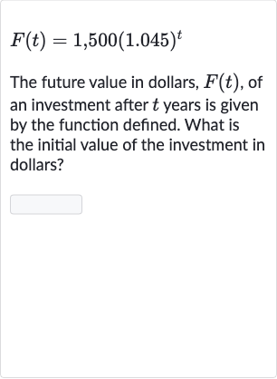 F(t)=1,500(1.045)^(t)
The future value in dollars, 
F(t), of an investment after 
t years is given by the function defined. What is the initial value of the investment in dollars?